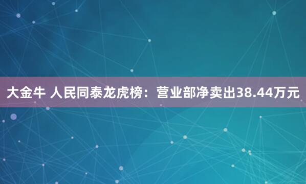 大金牛 人民同泰龙虎榜：营业部净卖出38.44万元