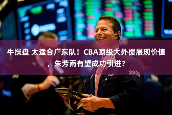 牛操盘 太适合广东队！CBA顶级大外援展现价值，朱芳雨有望成功引进？