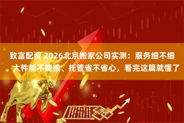 致富配资 2026北京搬家公司实测：服务细不细、大件能不能搬、托管省不省心，看完这篇就懂了