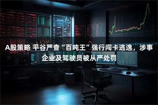 A股策略 平谷严查“百吨王”强行闯卡逃逸，涉事企业及驾驶员被从严处罚