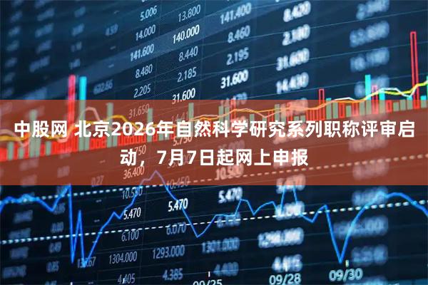 中股网 北京2026年自然科学研究系列职称评审启动，7月7日起网上申报